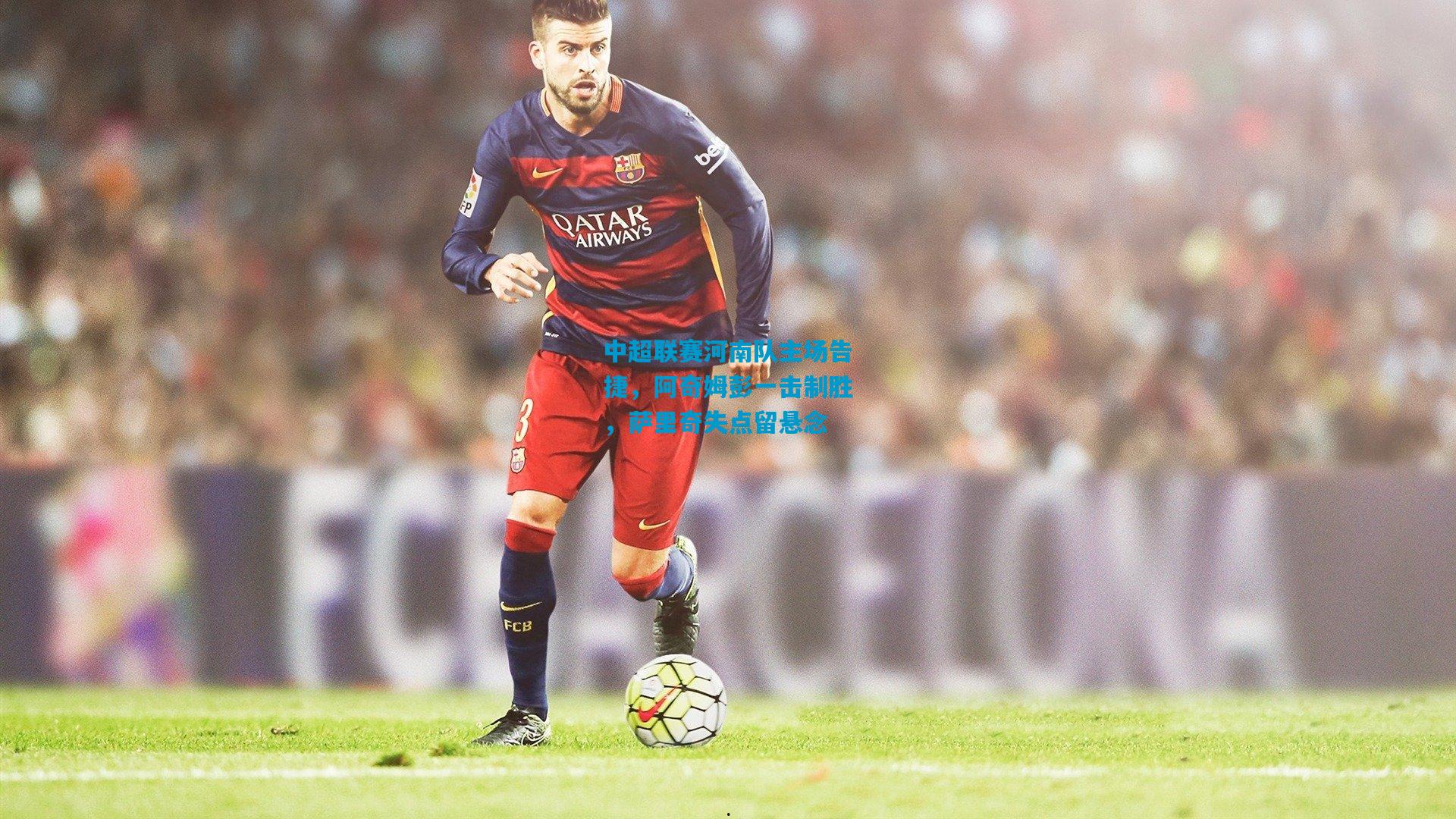 中超联赛河南队主场告捷，阿奇姆彭一击制胜，萨里奇失点留悬念