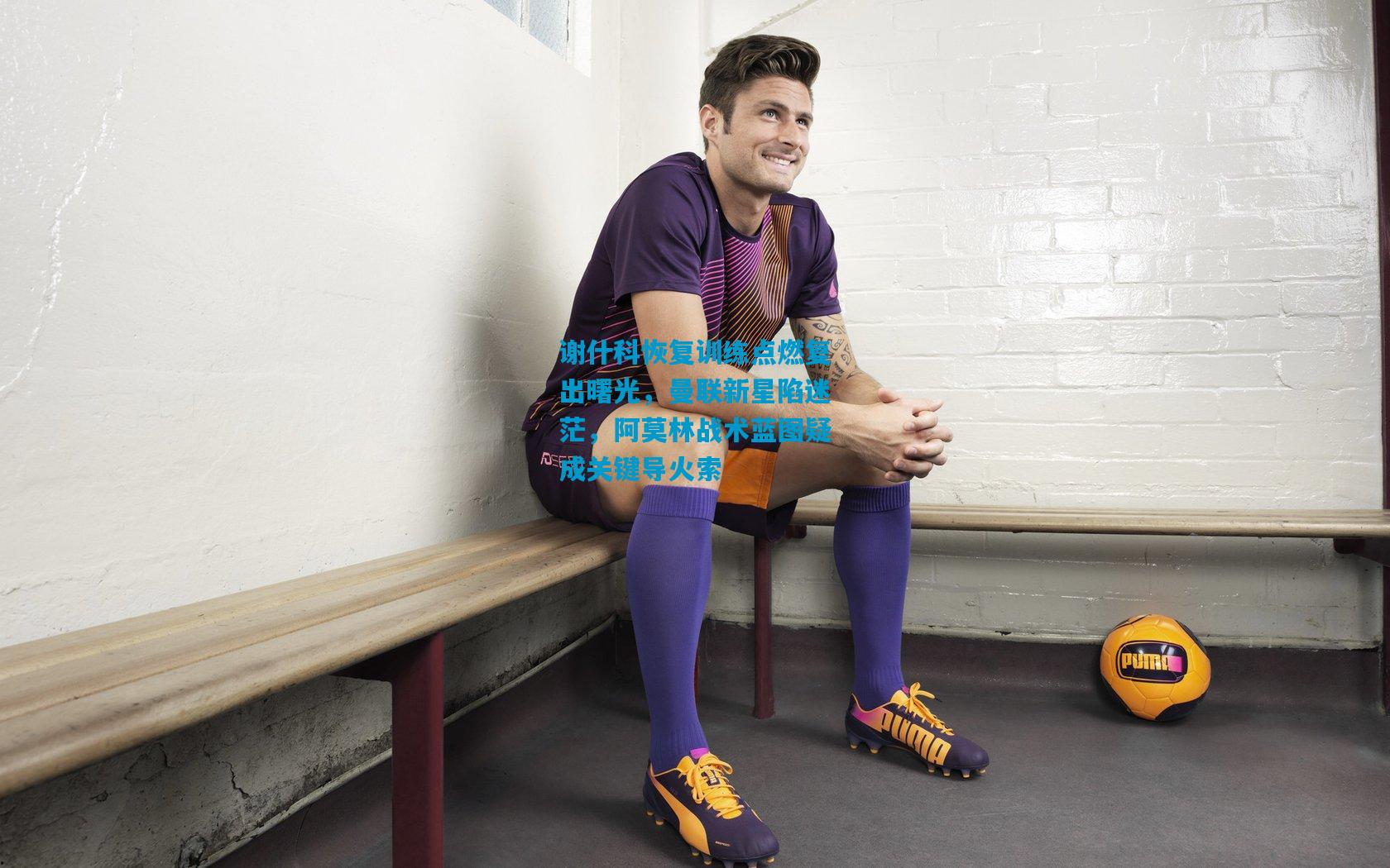 谢什科恢复训练点燃复出曙光，曼联新星陷迷茫，阿莫林战术蓝图疑成关键导火索